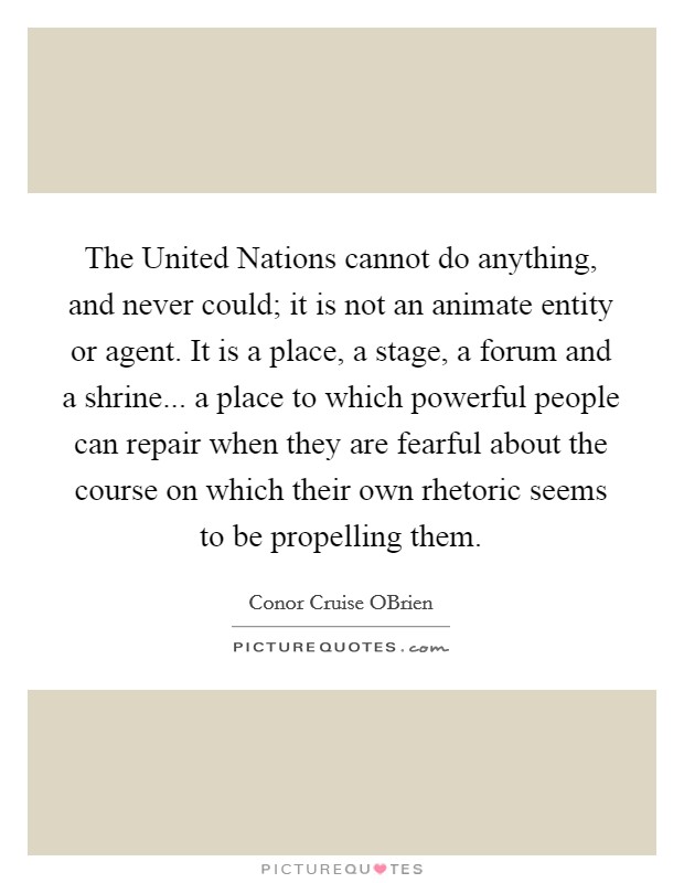 The United Nations cannot do anything, and never could; it is not an animate entity or agent. It is a place, a stage, a forum and a shrine... a place to which powerful people can repair when they are fearful about the course on which their own rhetoric seems to be propelling them Picture Quote #1