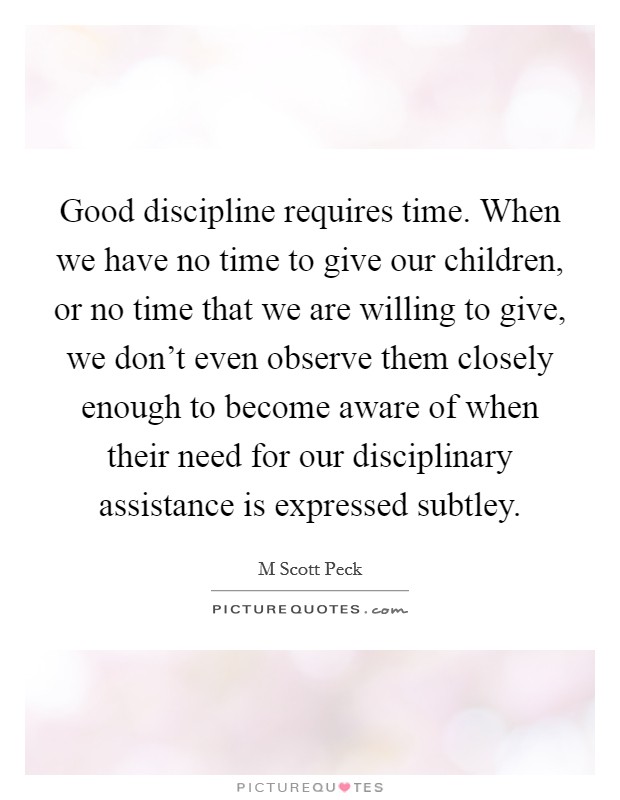Good discipline requires time. When we have no time to give our children, or no time that we are willing to give, we don’t even observe them closely enough to become aware of when their need for our disciplinary assistance is expressed subtley Picture Quote #1