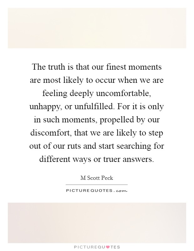 The truth is that our finest moments are most likely to occur when we are feeling deeply uncomfortable, unhappy, or unfulfilled. For it is only in such moments, propelled by our discomfort, that we are likely to step out of our ruts and start searching for different ways or truer answers Picture Quote #1