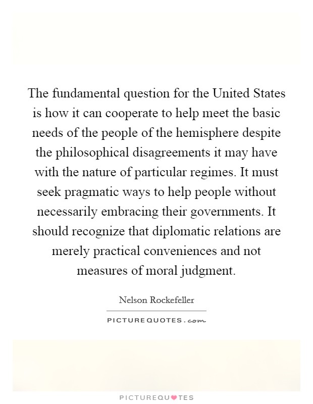 The fundamental question for the United States is how it can cooperate to help meet the basic needs of the people of the hemisphere despite the philosophical disagreements it may have with the nature of particular regimes. It must seek pragmatic ways to help people without necessarily embracing their governments. It should recognize that diplomatic relations are merely practical conveniences and not measures of moral judgment Picture Quote #1