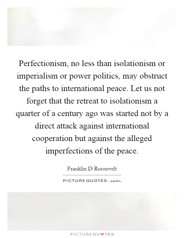 Perfectionism, no less than isolationism or imperialism or power politics, may obstruct the paths to international peace. Let us not forget that the retreat to isolationism a quarter of a century ago was started not by a direct attack against international cooperation but against the alleged imperfections of the peace Picture Quote #1