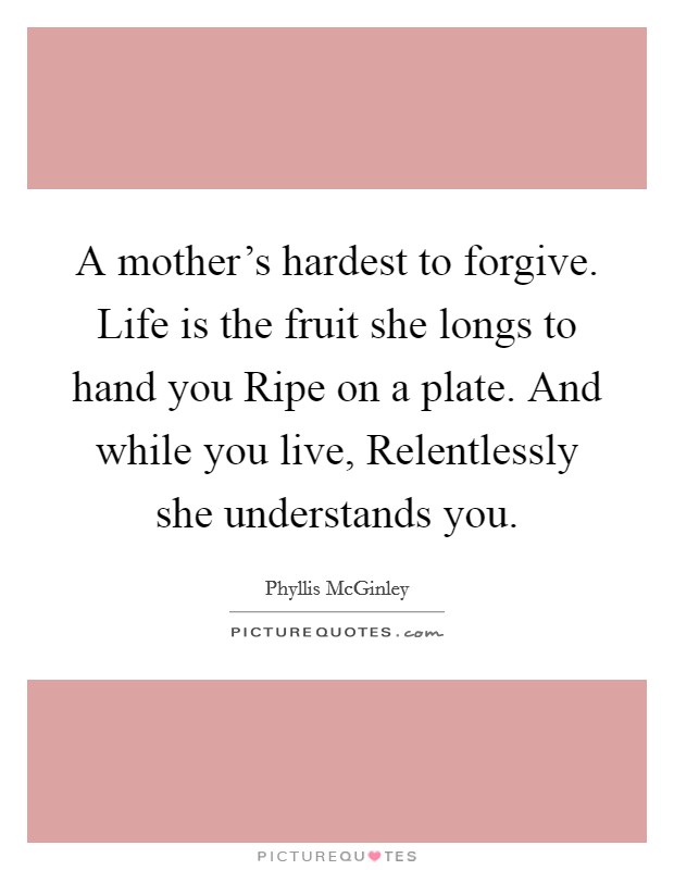 A mother’s hardest to forgive. Life is the fruit she longs to hand you Ripe on a plate. And while you live, Relentlessly she understands you Picture Quote #1