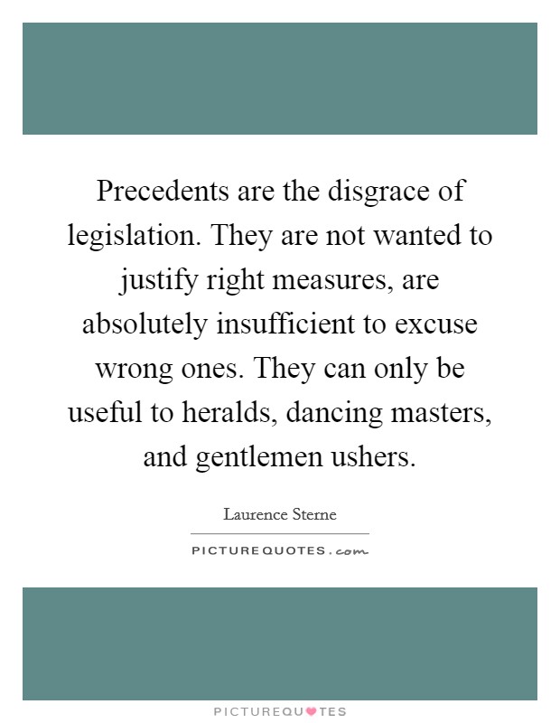 Precedents are the disgrace of legislation. They are not wanted to justify right measures, are absolutely insufficient to excuse wrong ones. They can only be useful to heralds, dancing masters, and gentlemen ushers Picture Quote #1