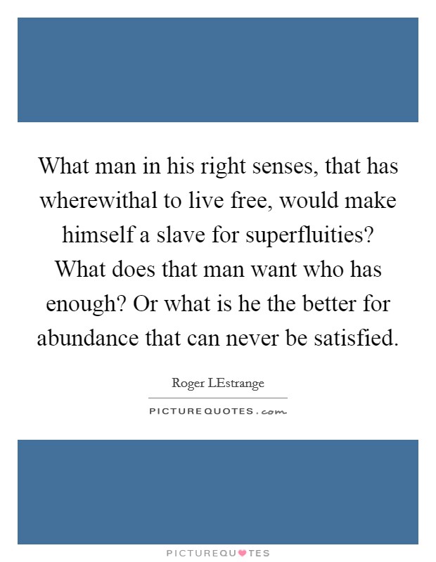 What man in his right senses, that has wherewithal to live free, would make himself a slave for superfluities? What does that man want who has enough? Or what is he the better for abundance that can never be satisfied Picture Quote #1