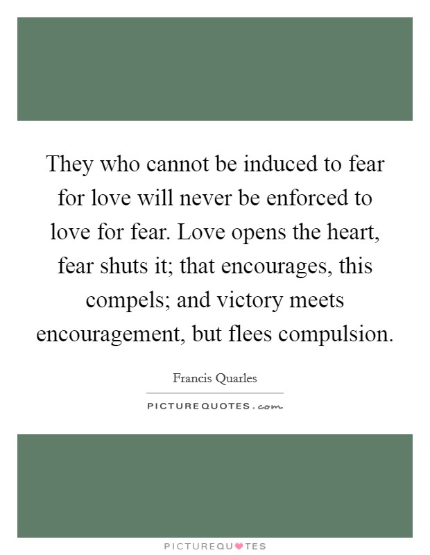 They who cannot be induced to fear for love will never be enforced to love for fear. Love opens the heart, fear shuts it; that encourages, this compels; and victory meets encouragement, but flees compulsion Picture Quote #1