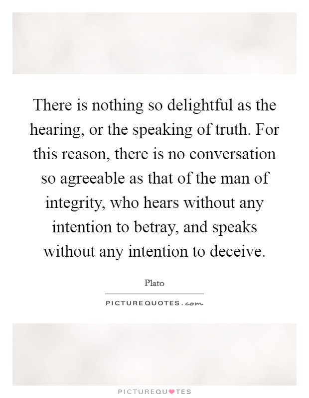 There is nothing so delightful as the hearing, or the speaking of truth. For this reason, there is no conversation so agreeable as that of the man of integrity, who hears without any intention to betray, and speaks without any intention to deceive Picture Quote #1