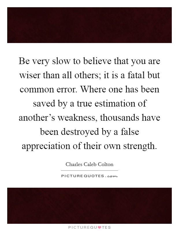 Be very slow to believe that you are wiser than all others; it is a fatal but common error. Where one has been saved by a true estimation of another’s weakness, thousands have been destroyed by a false appreciation of their own strength Picture Quote #1