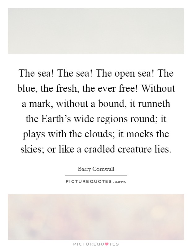 The sea! The sea! The open sea! The blue, the fresh, the ever free! Without a mark, without a bound, it runneth the Earth’s wide regions round; it plays with the clouds; it mocks the skies; or like a cradled creature lies Picture Quote #1