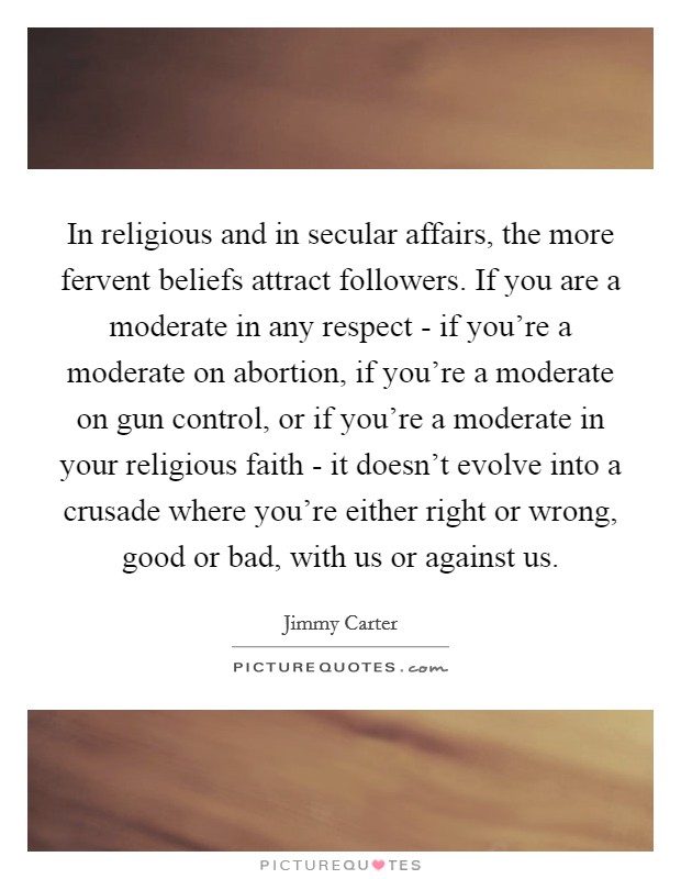 In religious and in secular affairs, the more fervent beliefs attract followers. If you are a moderate in any respect - if you’re a moderate on abortion, if you’re a moderate on gun control, or if you’re a moderate in your religious faith - it doesn’t evolve into a crusade where you’re either right or wrong, good or bad, with us or against us Picture Quote #1