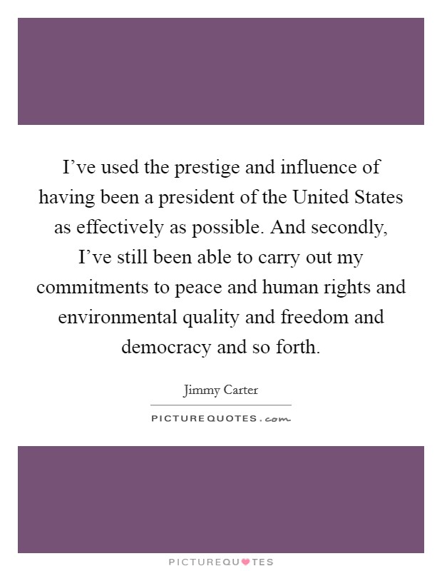 I’ve used the prestige and influence of having been a president of the United States as effectively as possible. And secondly, I’ve still been able to carry out my commitments to peace and human rights and environmental quality and freedom and democracy and so forth Picture Quote #1