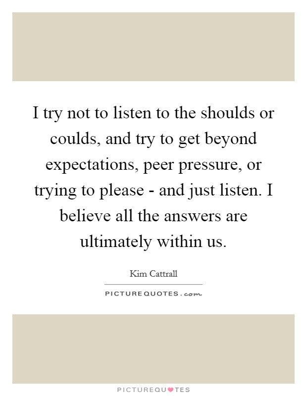 I try not to listen to the shoulds or coulds, and try to get beyond expectations, peer pressure, or trying to please - and just listen. I believe all the answers are ultimately within us Picture Quote #1