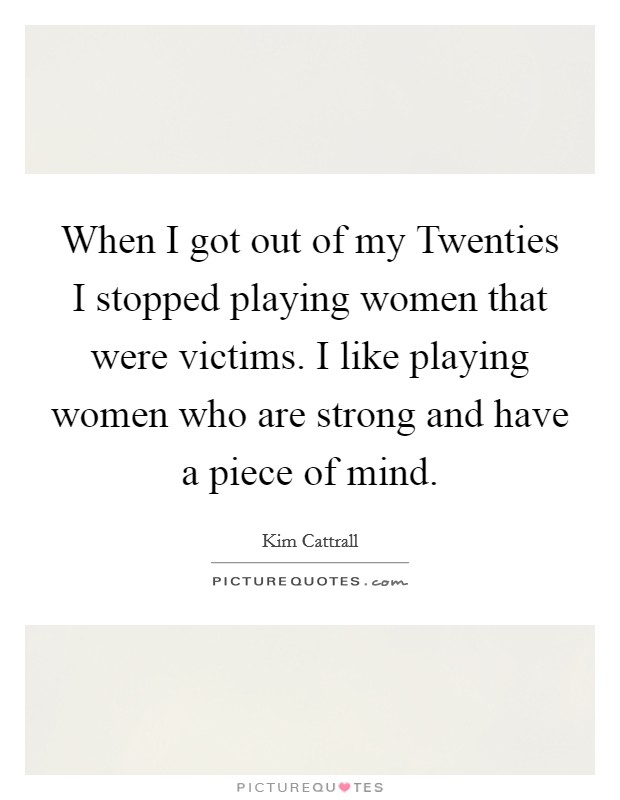 When I got out of my Twenties I stopped playing women that were victims. I like playing women who are strong and have a piece of mind Picture Quote #1