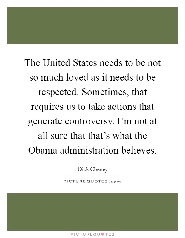 The United States needs to be not so much loved as it needs to be respected. Sometimes, that requires us to take actions that generate controversy. I’m not at all sure that that’s what the Obama administration believes Picture Quote #1