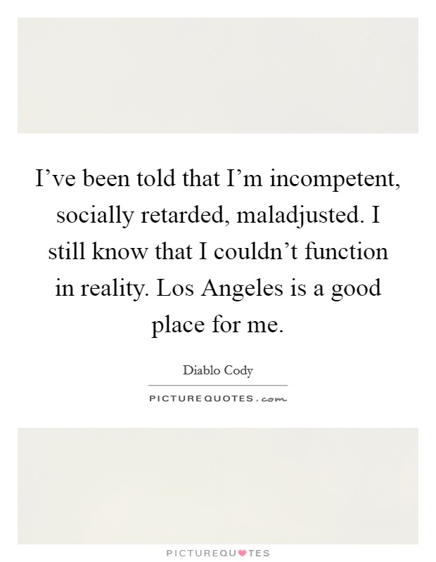 I’ve been told that I’m incompetent, socially retarded, maladjusted. I still know that I couldn’t function in reality. Los Angeles is a good place for me Picture Quote #1