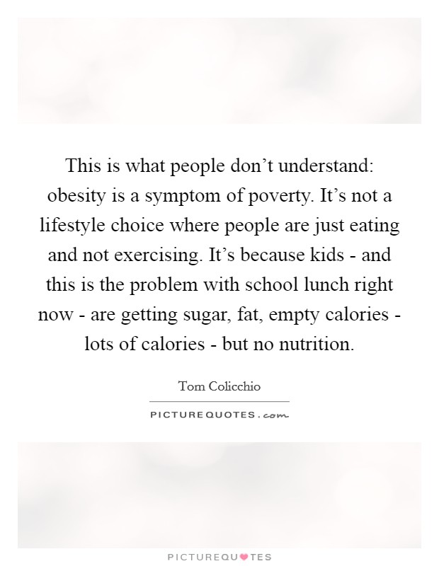 This is what people don’t understand: obesity is a symptom of poverty. It’s not a lifestyle choice where people are just eating and not exercising. It’s because kids - and this is the problem with school lunch right now - are getting sugar, fat, empty calories - lots of calories - but no nutrition Picture Quote #1