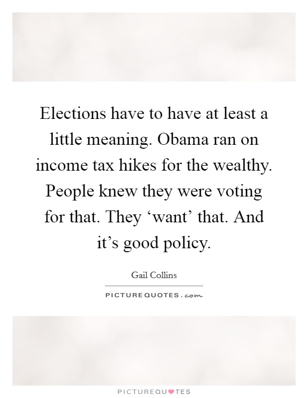 Elections have to have at least a little meaning. Obama ran on income tax hikes for the wealthy. People knew they were voting for that. They ‘want’ that. And it’s good policy Picture Quote #1