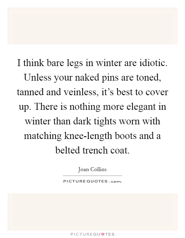 I think bare legs in winter are idiotic. Unless your naked pins are toned, tanned and veinless, it’s best to cover up. There is nothing more elegant in winter than dark tights worn with matching knee-length boots and a belted trench coat Picture Quote #1