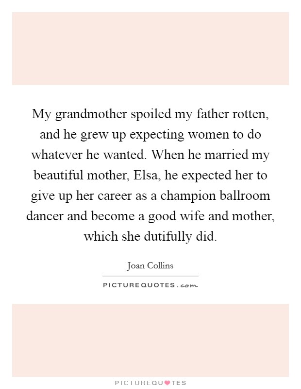 My grandmother spoiled my father rotten, and he grew up expecting women to do whatever he wanted. When he married my beautiful mother, Elsa, he expected her to give up her career as a champion ballroom dancer and become a good wife and mother, which she dutifully did Picture Quote #1