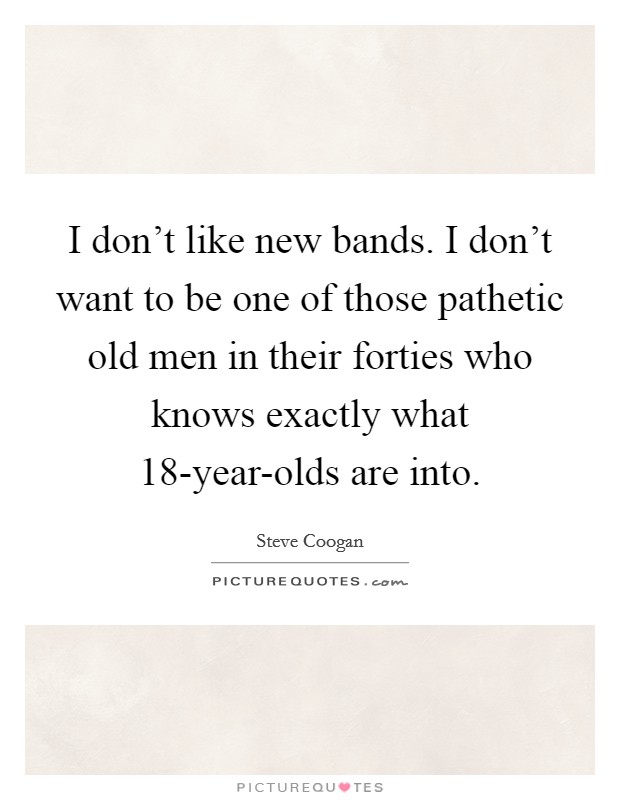I don't like new bands. I don't want to be one of those pathetic old men in their forties who knows exactly what 18-year-olds are into Picture Quote #1