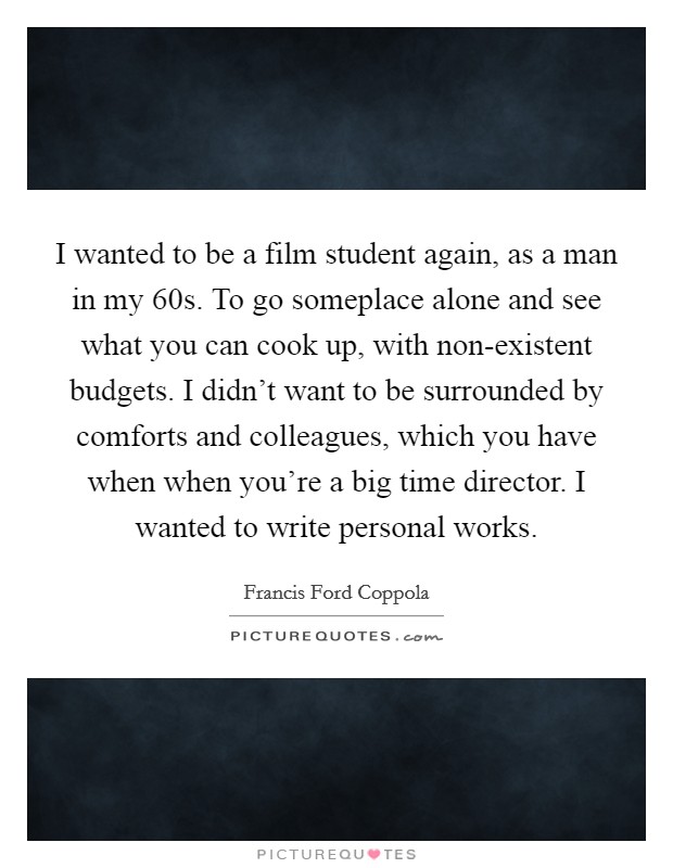 I wanted to be a film student again, as a man in my 60s. To go someplace alone and see what you can cook up, with non-existent budgets. I didn’t want to be surrounded by comforts and colleagues, which you have when when you’re a big time director. I wanted to write personal works Picture Quote #1