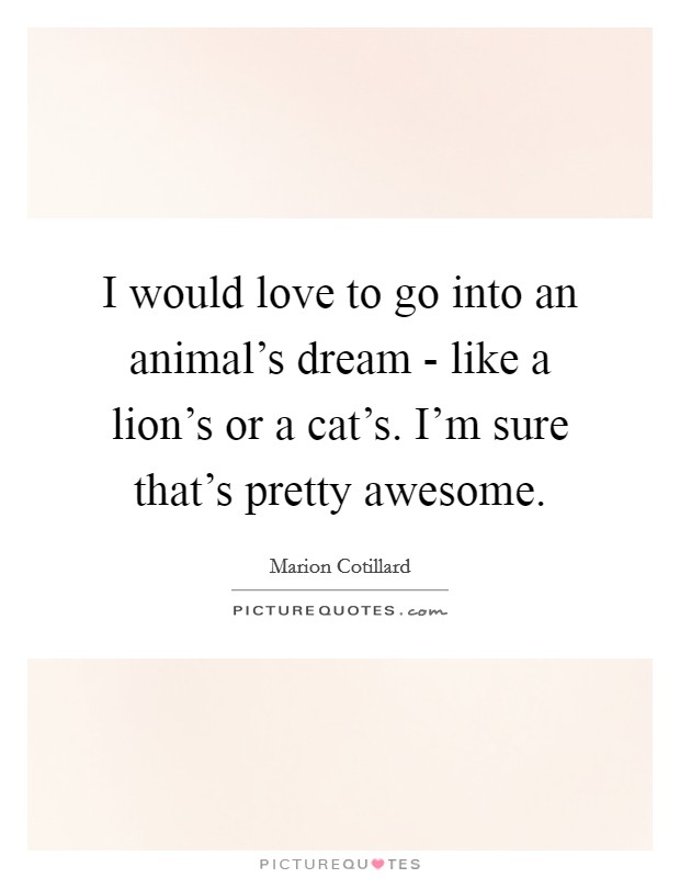 I would love to go into an animal’s dream - like a lion’s or a cat’s. I’m sure that’s pretty awesome Picture Quote #1