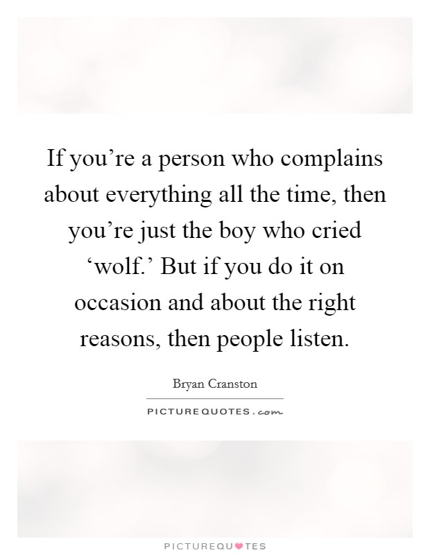If you’re a person who complains about everything all the time, then you’re just the boy who cried ‘wolf.’ But if you do it on occasion and about the right reasons, then people listen Picture Quote #1