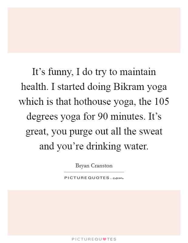 It’s funny, I do try to maintain health. I started doing Bikram yoga which is that hothouse yoga, the 105 degrees yoga for 90 minutes. It’s great, you purge out all the sweat and you’re drinking water Picture Quote #1