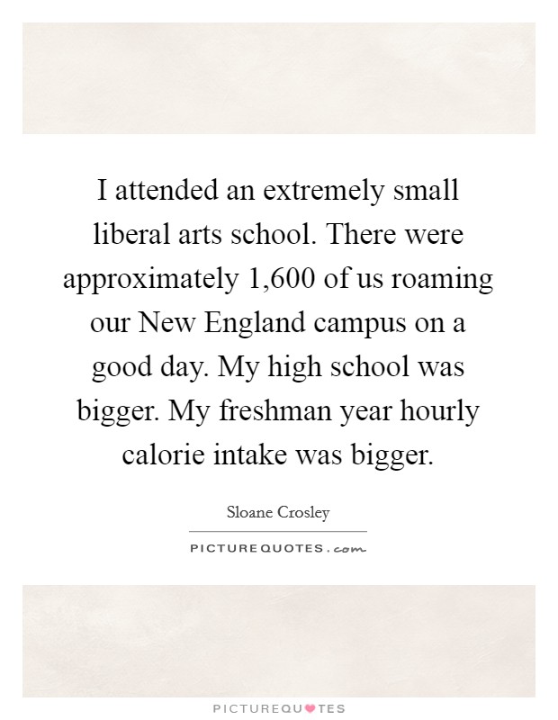 I attended an extremely small liberal arts school. There were approximately 1,600 of us roaming our New England campus on a good day. My high school was bigger. My freshman year hourly calorie intake was bigger Picture Quote #1