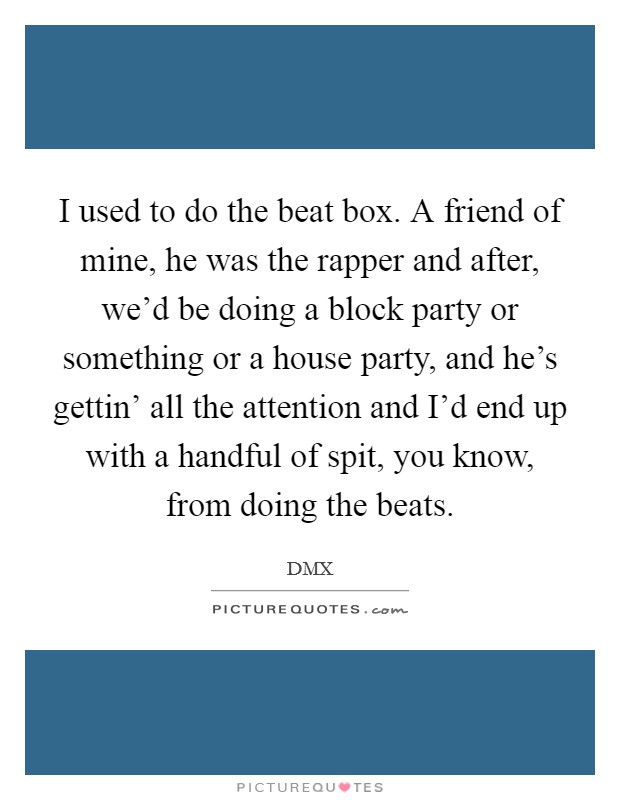 I used to do the beat box. A friend of mine, he was the rapper and after, we’d be doing a block party or something or a house party, and he’s gettin’ all the attention and I’d end up with a handful of spit, you know, from doing the beats Picture Quote #1