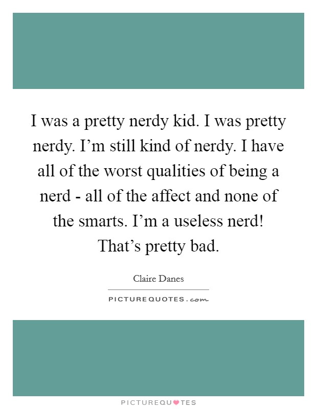I was a pretty nerdy kid. I was pretty nerdy. I'm still kind of nerdy. I have all of the worst qualities of being a nerd - all of the affect and none of the smarts. I'm a useless nerd! That's pretty bad Picture Quote #1