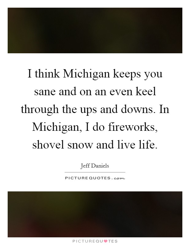 I think Michigan keeps you sane and on an even keel through the ups and downs. In Michigan, I do fireworks, shovel snow and live life Picture Quote #1