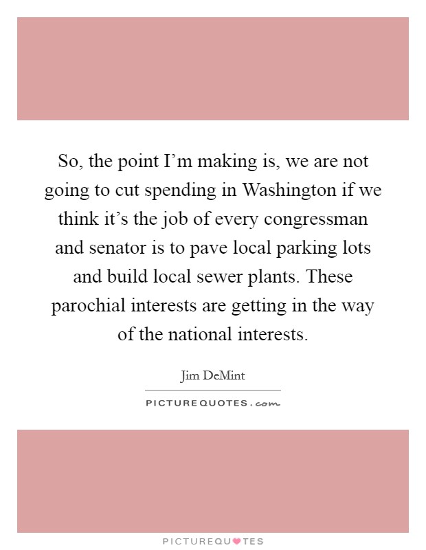 So, the point I’m making is, we are not going to cut spending in Washington if we think it’s the job of every congressman and senator is to pave local parking lots and build local sewer plants. These parochial interests are getting in the way of the national interests Picture Quote #1