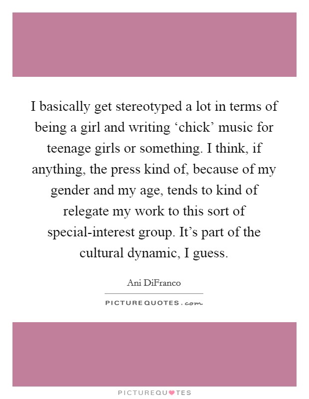 I basically get stereotyped a lot in terms of being a girl and writing ‘chick’ music for teenage girls or something. I think, if anything, the press kind of, because of my gender and my age, tends to kind of relegate my work to this sort of special-interest group. It’s part of the cultural dynamic, I guess Picture Quote #1