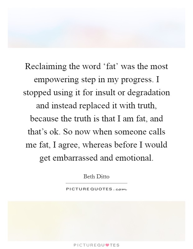 Reclaiming the word ‘fat’ was the most empowering step in my progress. I stopped using it for insult or degradation and instead replaced it with truth, because the truth is that I am fat, and that’s ok. So now when someone calls me fat, I agree, whereas before I would get embarrassed and emotional Picture Quote #1