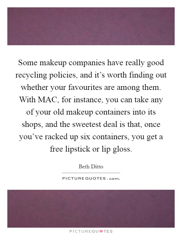 Some makeup companies have really good recycling policies, and it’s worth finding out whether your favourites are among them. With MAC, for instance, you can take any of your old makeup containers into its shops, and the sweetest deal is that, once you’ve racked up six containers, you get a free lipstick or lip gloss Picture Quote #1
