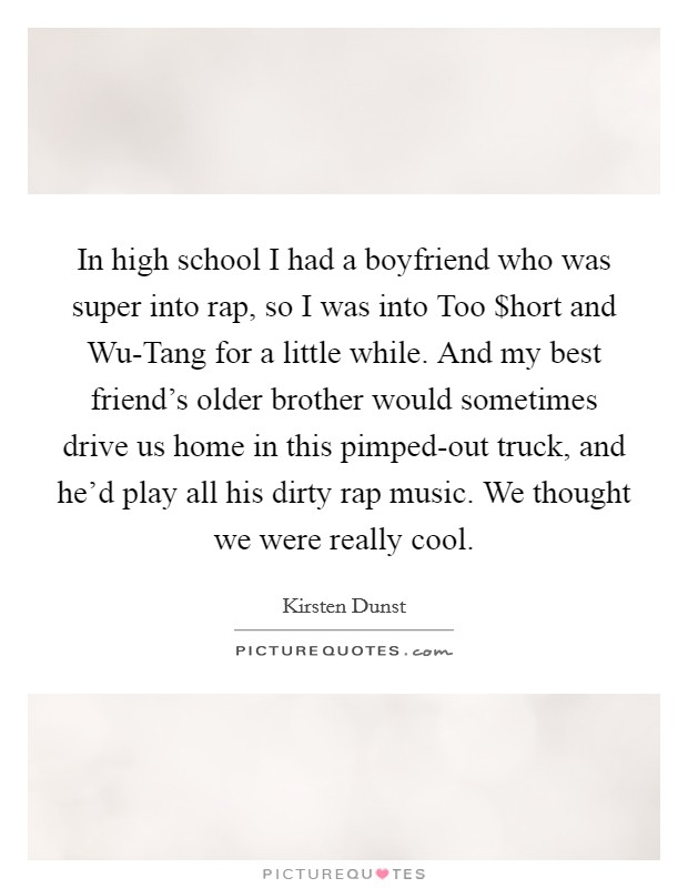 In high school I had a boyfriend who was super into rap, so I was into Too $hort and Wu-Tang for a little while. And my best friend’s older brother would sometimes drive us home in this pimped-out truck, and he’d play all his dirty rap music. We thought we were really cool Picture Quote #1