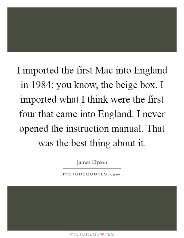 I imported the first Mac into England in 1984; you know, the beige box. I imported what I think were the first four that came into England. I never opened the instruction manual. That was the best thing about it Picture Quote #1