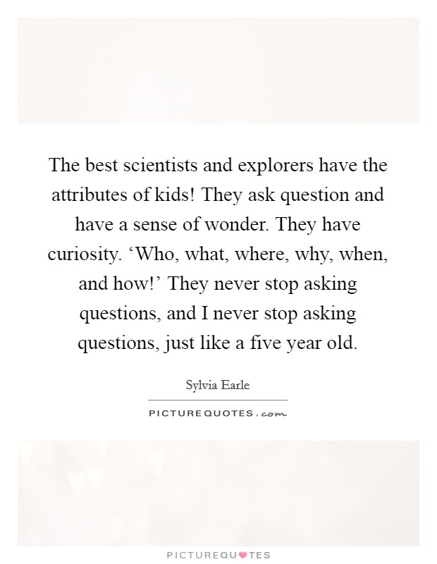 The best scientists and explorers have the attributes of kids! They ask question and have a sense of wonder. They have curiosity. ‘Who, what, where, why, when, and how!’ They never stop asking questions, and I never stop asking questions, just like a five year old Picture Quote #1