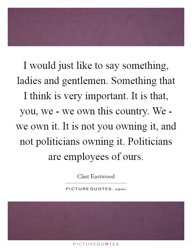 I would just like to say something, ladies and gentlemen. Something that I think is very important. It is that, you, we - we own this country. We - we own it. It is not you owning it, and not politicians owning it. Politicians are employees of ours Picture Quote #1