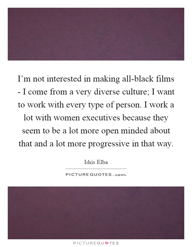I’m not interested in making all-black films - I come from a very diverse culture; I want to work with every type of person. I work a lot with women executives because they seem to be a lot more open minded about that and a lot more progressive in that way Picture Quote #1