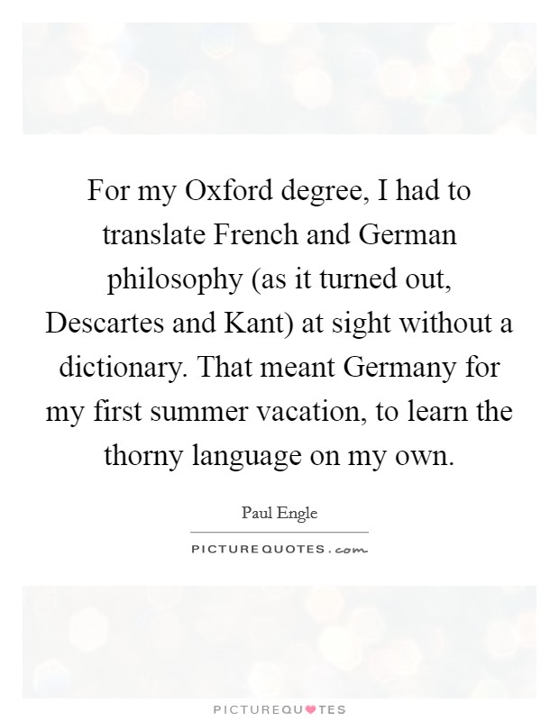 For my Oxford degree, I had to translate French and German philosophy (as it turned out, Descartes and Kant) at sight without a dictionary. That meant Germany for my first summer vacation, to learn the thorny language on my own Picture Quote #1