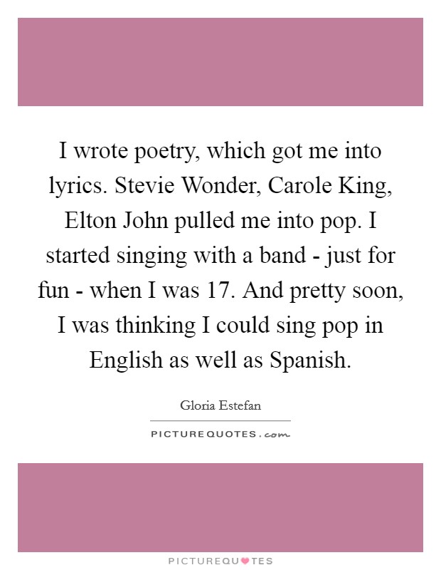 I wrote poetry, which got me into lyrics. Stevie Wonder, Carole King, Elton John pulled me into pop. I started singing with a band - just for fun - when I was 17. And pretty soon, I was thinking I could sing pop in English as well as Spanish Picture Quote #1