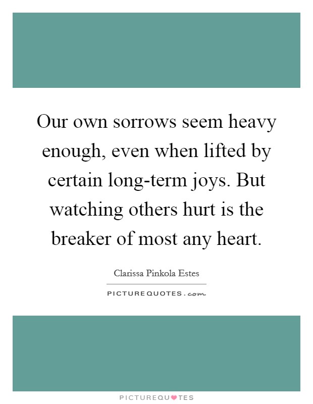 Our own sorrows seem heavy enough, even when lifted by certain long-term joys. But watching others hurt is the breaker of most any heart Picture Quote #1