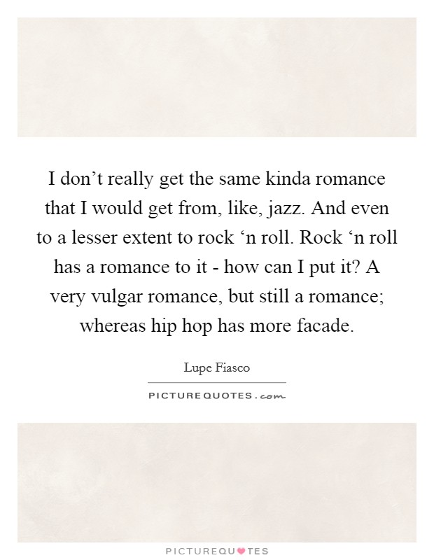 I don’t really get the same kinda romance that I would get from, like, jazz. And even to a lesser extent to rock ‘n roll. Rock ‘n roll has a romance to it - how can I put it? A very vulgar romance, but still a romance; whereas hip hop has more facade Picture Quote #1