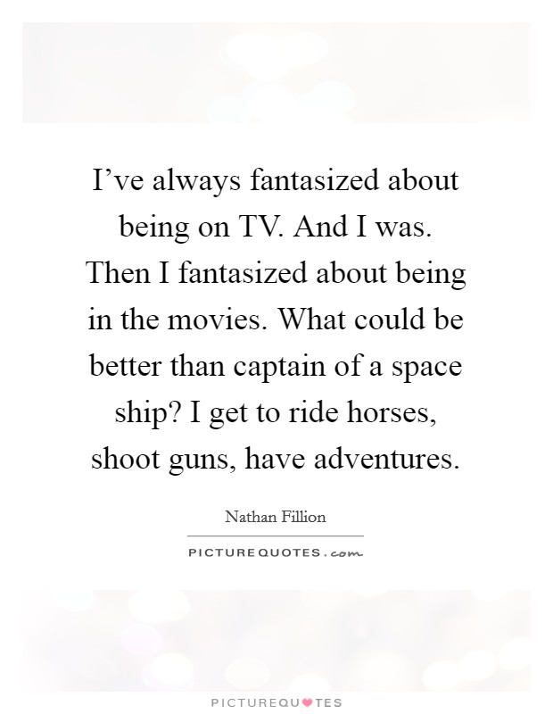 I’ve always fantasized about being on TV. And I was. Then I fantasized about being in the movies. What could be better than captain of a space ship? I get to ride horses, shoot guns, have adventures Picture Quote #1