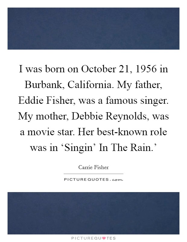 I was born on October 21, 1956 in Burbank, California. My father, Eddie Fisher, was a famous singer. My mother, Debbie Reynolds, was a movie star. Her best-known role was in ‘Singin’ In The Rain.’ Picture Quote #1