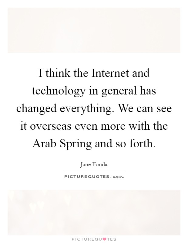 I think the Internet and technology in general has changed everything. We can see it overseas even more with the Arab Spring and so forth Picture Quote #1