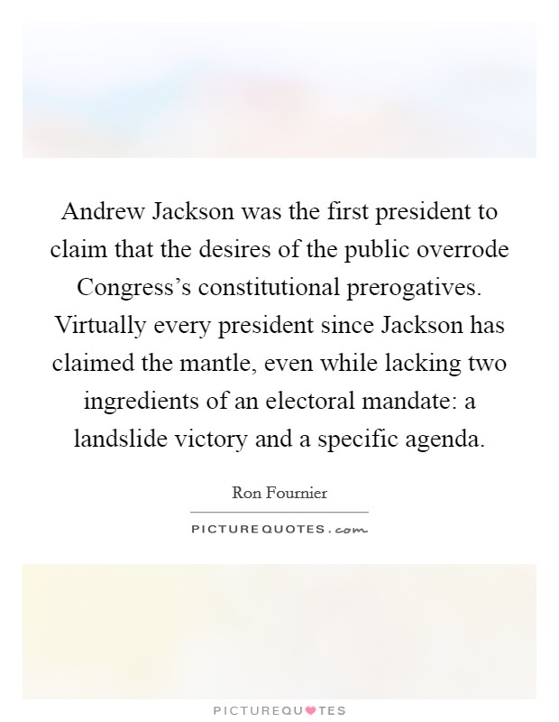Andrew Jackson was the first president to claim that the desires of the public overrode Congress’s constitutional prerogatives. Virtually every president since Jackson has claimed the mantle, even while lacking two ingredients of an electoral mandate: a landslide victory and a specific agenda Picture Quote #1