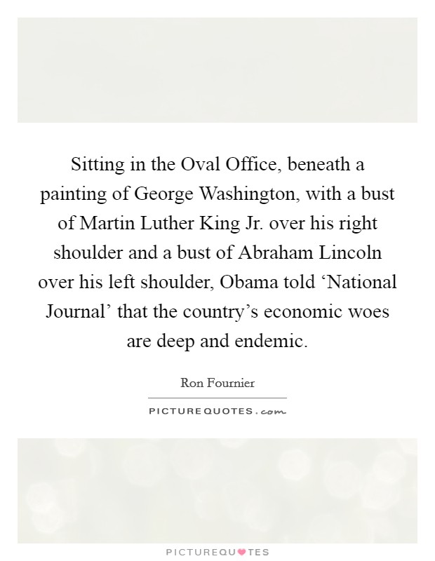 Sitting in the Oval Office, beneath a painting of George Washington, with a bust of Martin Luther King Jr. over his right shoulder and a bust of Abraham Lincoln over his left shoulder, Obama told ‘National Journal’ that the country’s economic woes are deep and endemic Picture Quote #1