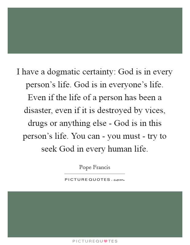 I have a dogmatic certainty: God is in every person’s life. God is in everyone’s life. Even if the life of a person has been a disaster, even if it is destroyed by vices, drugs or anything else - God is in this person’s life. You can - you must - try to seek God in every human life Picture Quote #1
